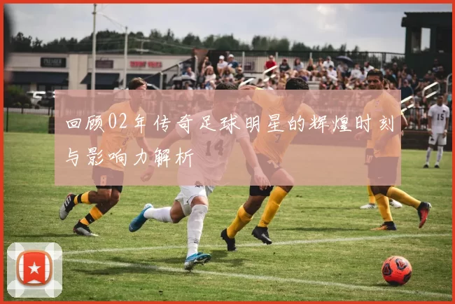 回顾02年传奇足球明星的辉煌时刻与影响力解析