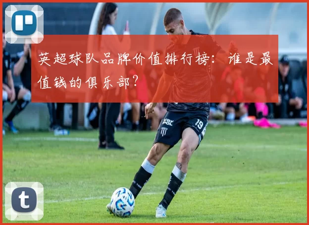 英超球队品牌价值排行榜：谁是最值钱的俱乐部？