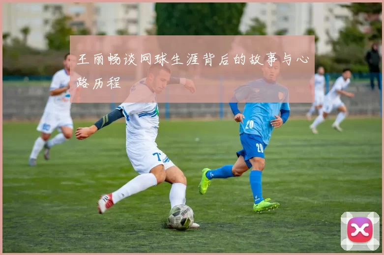 王丽畅谈网球生涯背后的故事与心路历程