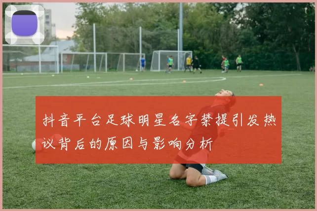 抖音平台足球明星名字禁提引发热议背后的原因与影响分析