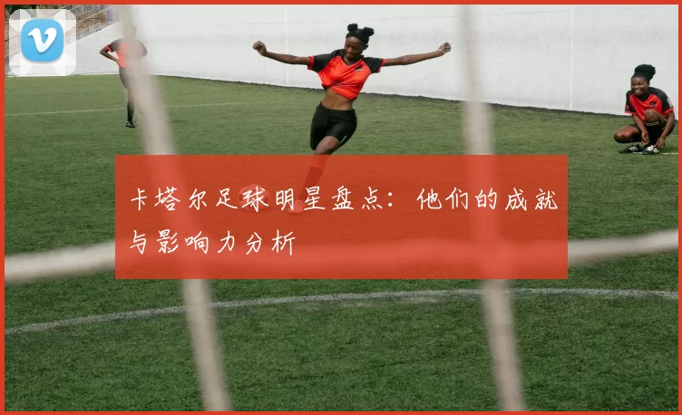 卡塔尔足球明星盘点：他们的成就与影响力分析