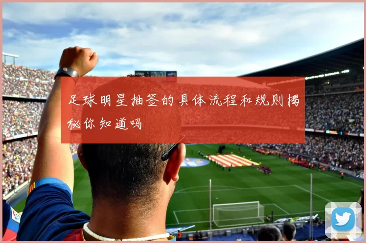 足球明星抽签的具体流程和规则揭秘你知道吗