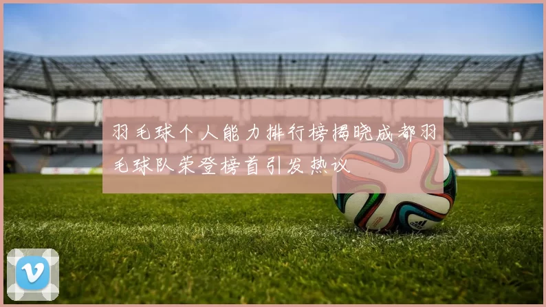 羽毛球个人能力排行榜揭晓成都羽毛球队荣登榜首引发热议