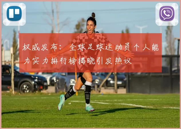 权威发布：全球足球运动员个人能力实力排行榜揭晓引发热议