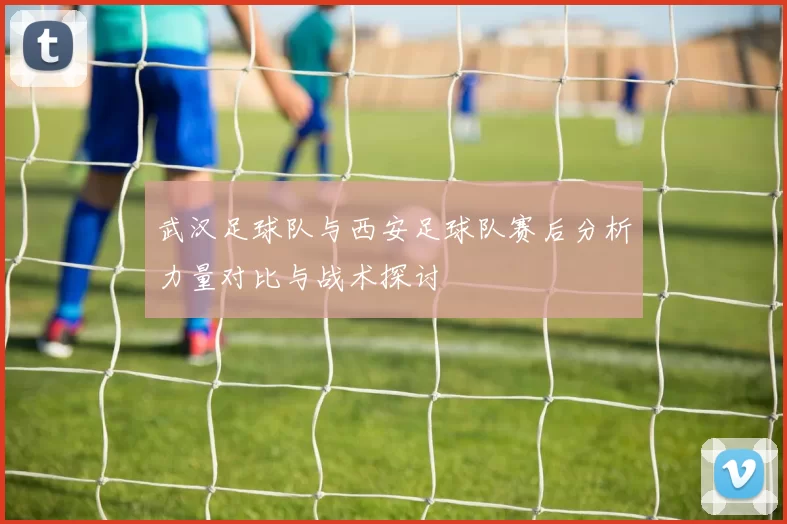 武汉足球队与西安足球队赛后分析力量对比与战术探讨