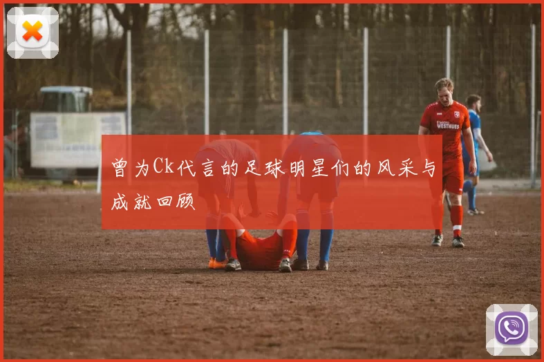 曾为Ck代言的足球明星们的风采与成就回顾