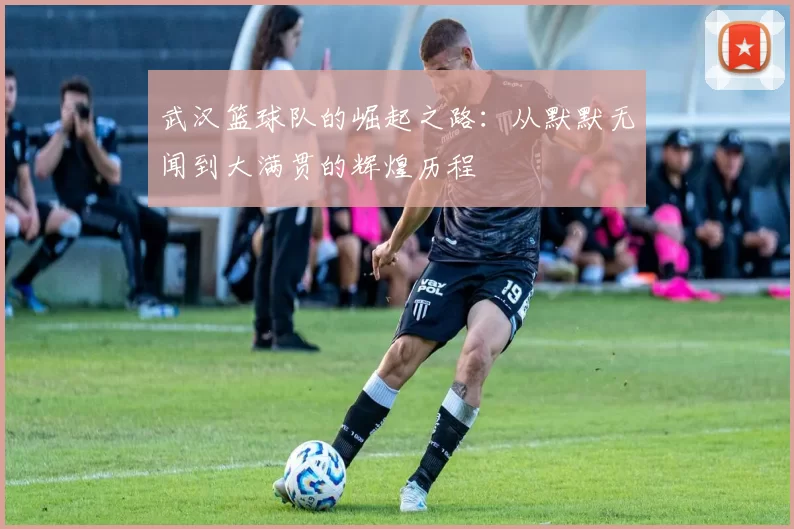 武汉篮球队的崛起之路：从默默无闻到大满贯的辉煌历程