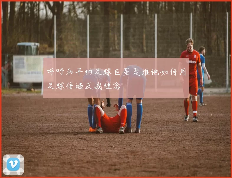 呼吁和平的足球巨星是谁他如何用足球传递反战理念