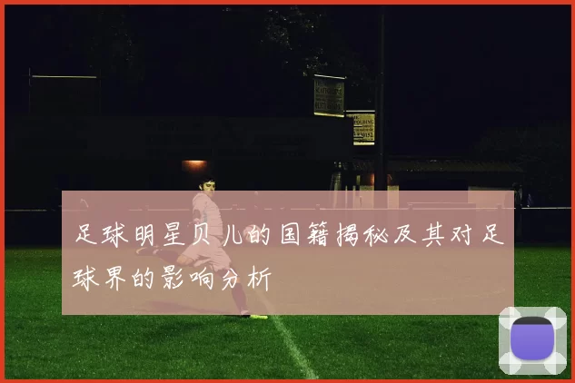 足球明星贝儿的国籍揭秘及其对足球界的影响分析