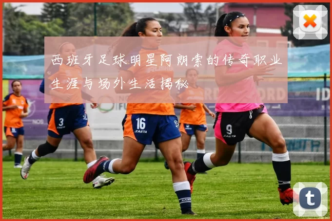 西班牙足球明星阿朗索的传奇职业生涯与场外生活揭秘