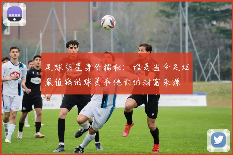 足球明星身价揭秘：谁是当今足坛最值钱的球员和他们的财富来源
