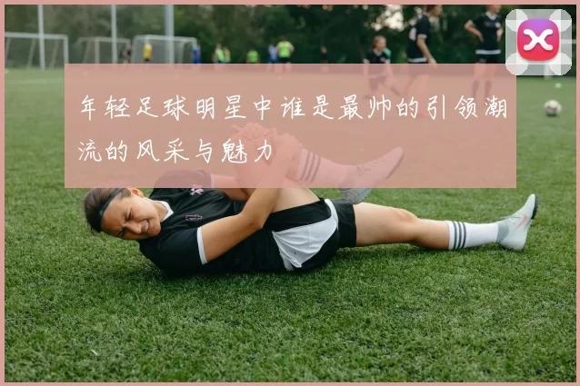 年轻足球明星中谁是最帅的引领潮流的风采与魅力