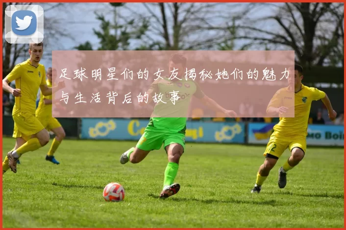 足球明星们的女友揭秘她们的魅力与生活背后的故事