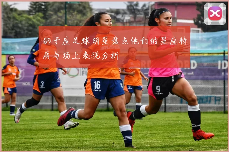 狮子座足球明星盘点他们的星座特质与场上表现分析