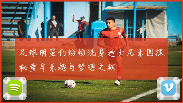 足球明星们纷纷现身迪士尼乐园探秘童年乐趣与梦想之旅