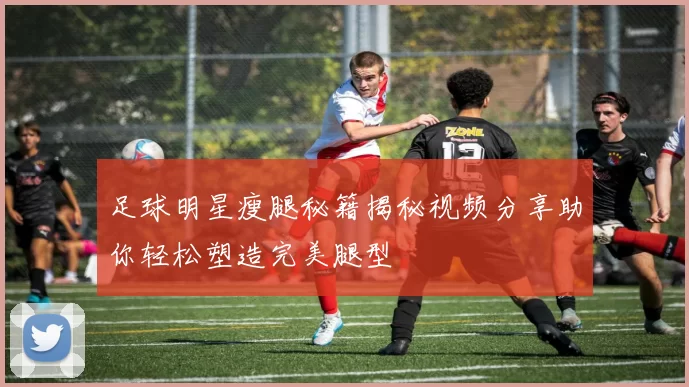 足球明星瘦腿秘籍揭秘视频分享助你轻松塑造完美腿型