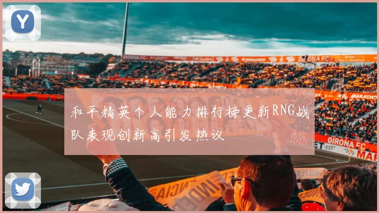 和平精英个人能力排行榜更新RNG战队表现创新高引发热议