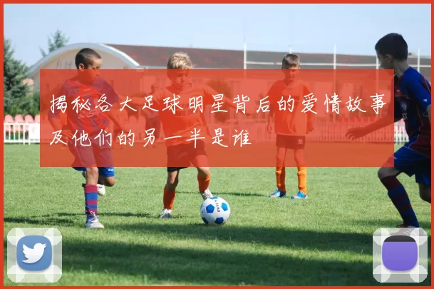揭秘各大足球明星背后的爱情故事及他们的另一半是谁