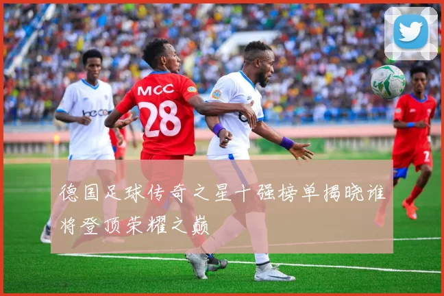 德国足球传奇之星十强榜单揭晓谁将登顶荣耀之巅