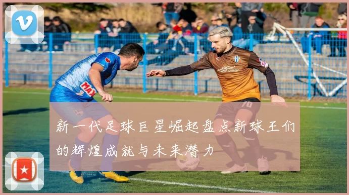 新一代足球巨星崛起盘点新球王们的辉煌成就与未来潜力