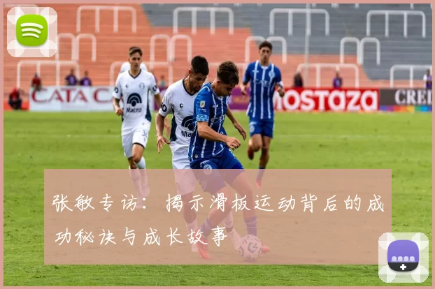 张敏专访：揭示滑板运动背后的成功秘诀与成长故事