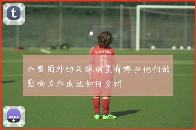 加盟国外的足球明星有哪些他们的影响力和成就如何分析