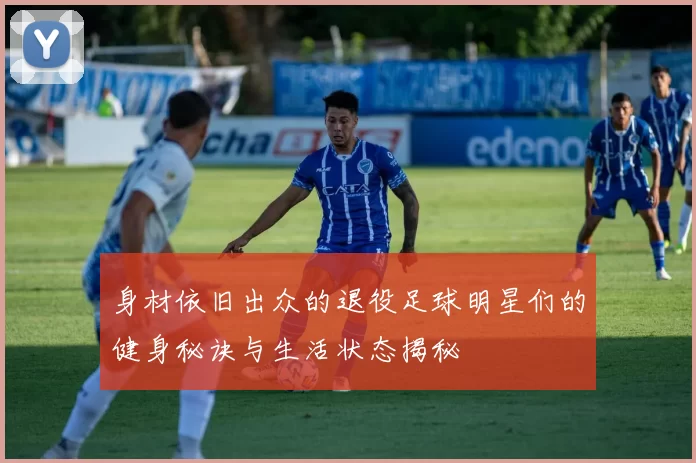 身材依旧出众的退役足球明星们的健身秘诀与生活状态揭秘