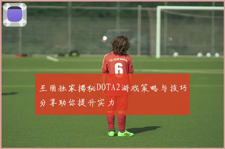 王丽独家揭秘DOTA2游戏策略与技巧分享助你提升实力