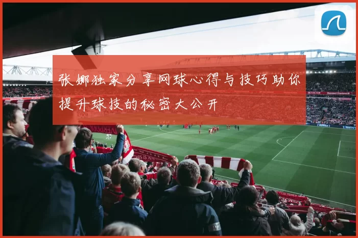 张娜独家分享网球心得与技巧助你提升球技的秘密大公开