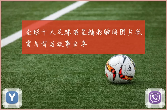 全球十大足球明星精彩瞬间图片欣赏与背后故事分享