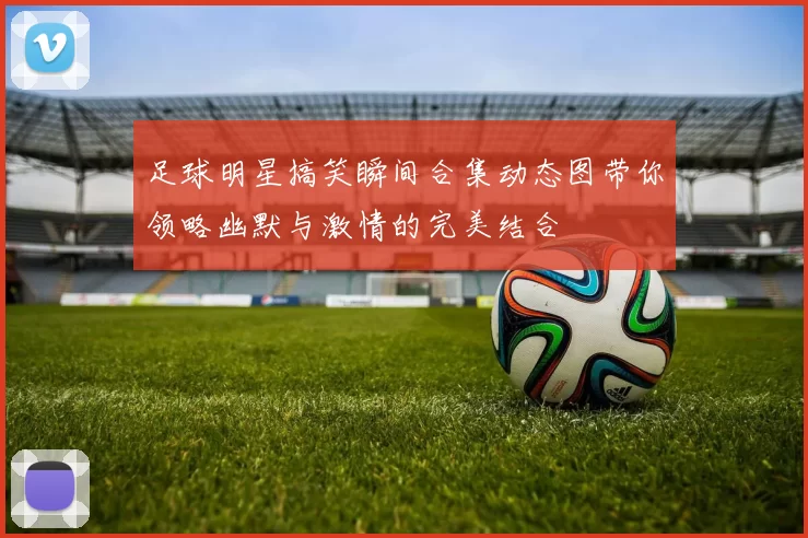 足球明星搞笑瞬间合集动态图带你领略幽默与激情的完美结合
