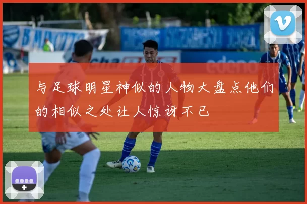 与足球明星神似的人物大盘点他们的相似之处让人惊讶不已