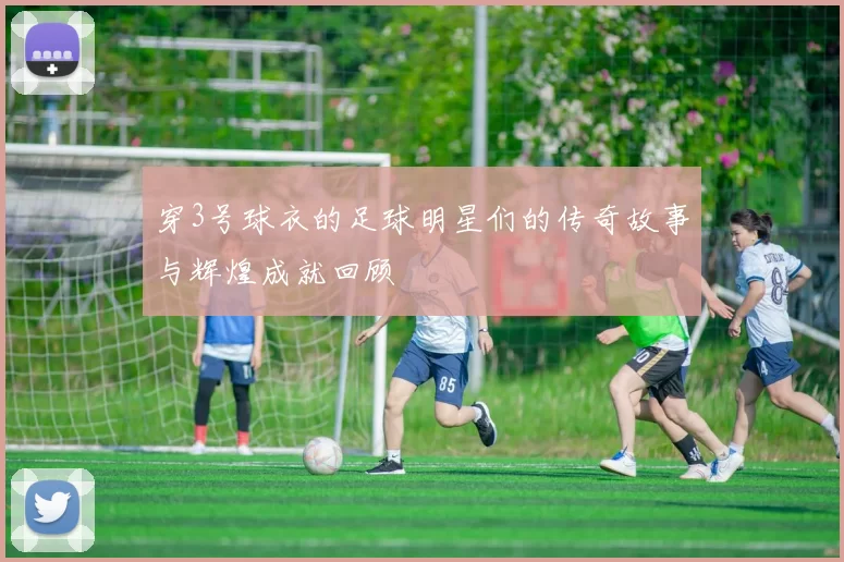 穿3号球衣的足球明星们的传奇故事与辉煌成就回顾