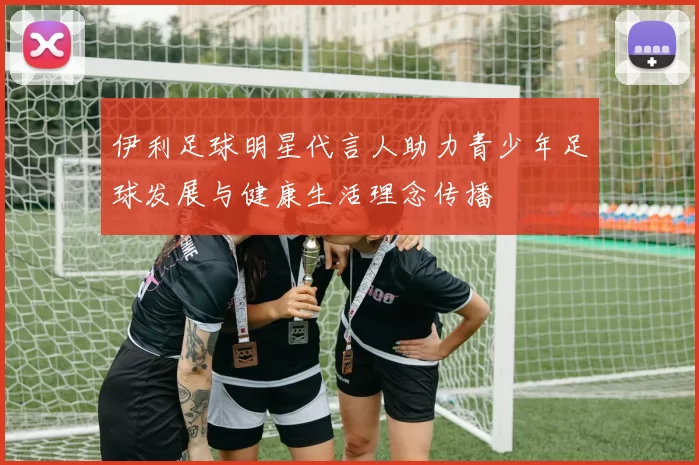 伊利足球明星代言人助力青少年足球发展与健康生活理念传播