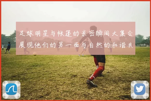 足球明星与帐篷的亲密瞬间大集合展现他们的另一面与自然的和谐共处