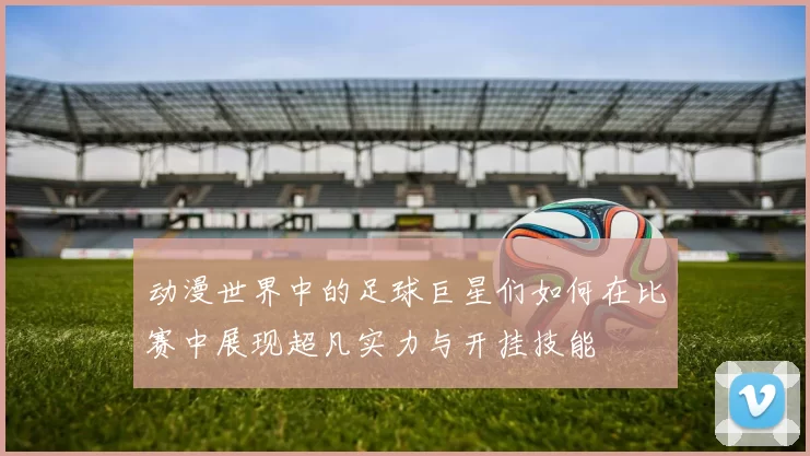 动漫世界中的足球巨星们如何在比赛中展现超凡实力与开挂技能