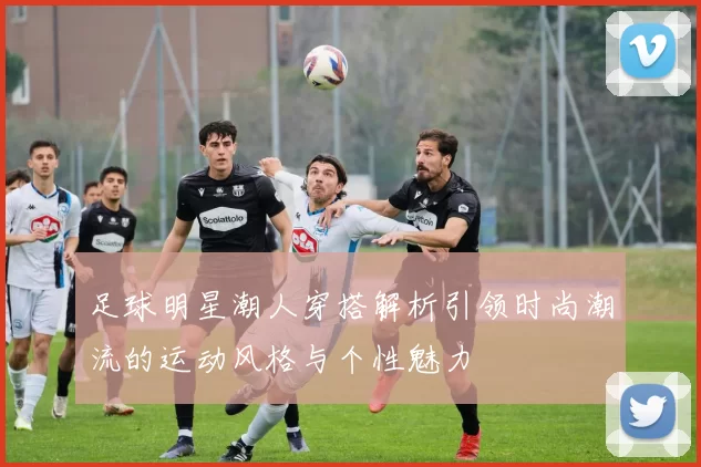 足球明星潮人穿搭解析引领时尚潮流的运动风格与个性魅力