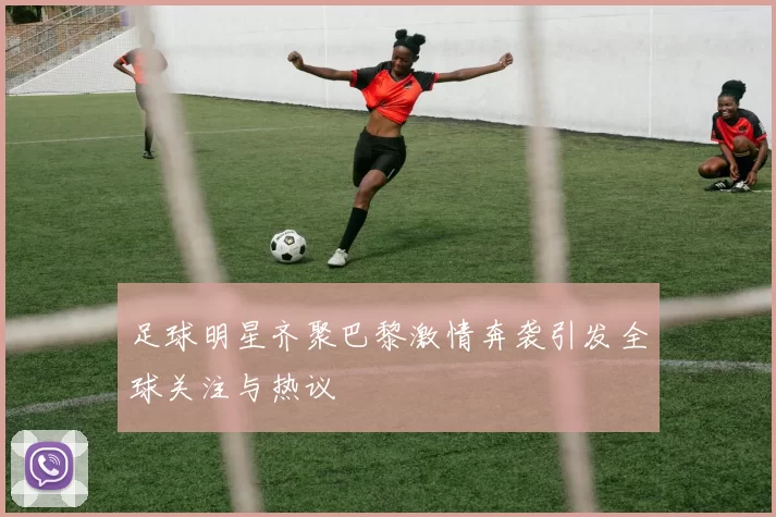 足球明星齐聚巴黎激情奔袭引发全球关注与热议