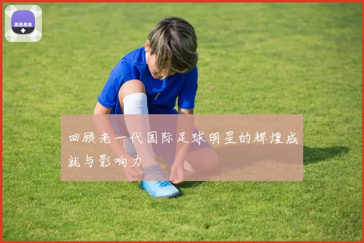 回顾老一代国际足球明星的辉煌成就与影响力