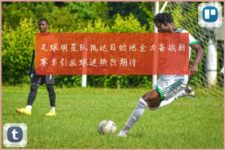 足球明星队抵达目的地全力备战新赛季引发球迷热烈期待