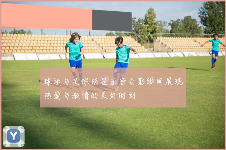 球迷与足球明星亲密合影瞬间展现热爱与激情的美好时刻