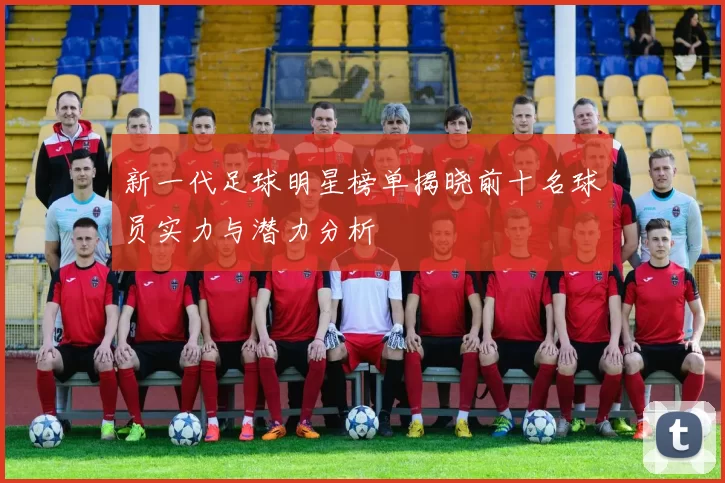新一代足球明星榜单揭晓前十名球员实力与潜力分析