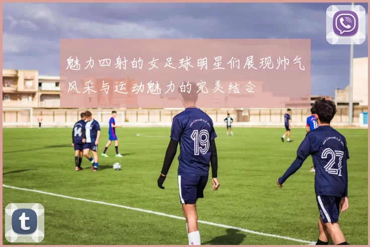 魅力四射的女足球明星们展现帅气风采与运动魅力的完美结合