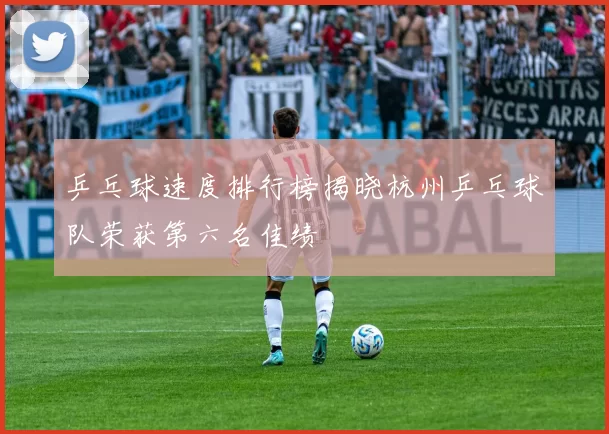 乒乓球速度排行榜揭晓杭州乒乓球队荣获第六名佳绩