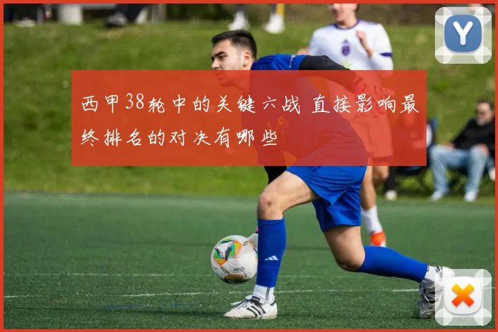 西甲38轮中的关键六战 直接影响最终排名的对决有哪些