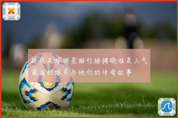 近代足球明星排行榜揭晓谁是人气最高的球员与他们的传奇故事