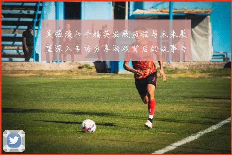 吴强谈和平精英发展历程与未来展望深入专访分享游戏背后的故事与挑战