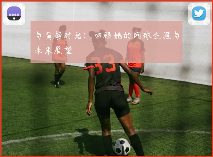 与黄静对话：回顾她的网球生涯与未来展望