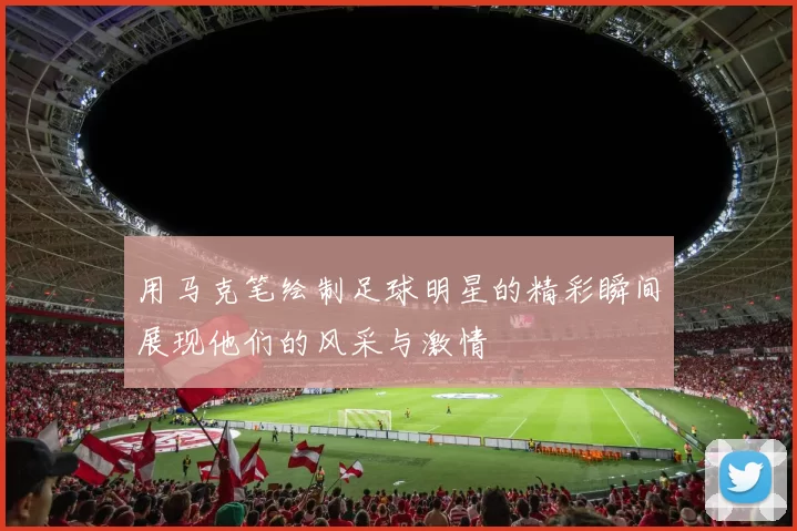 用马克笔绘制足球明星的精彩瞬间展现他们的风采与激情