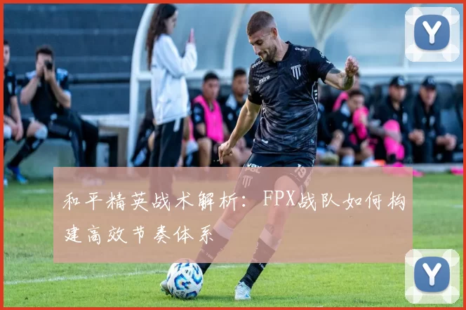 和平精英战术解析：FPX战队如何构建高效节奏体系
